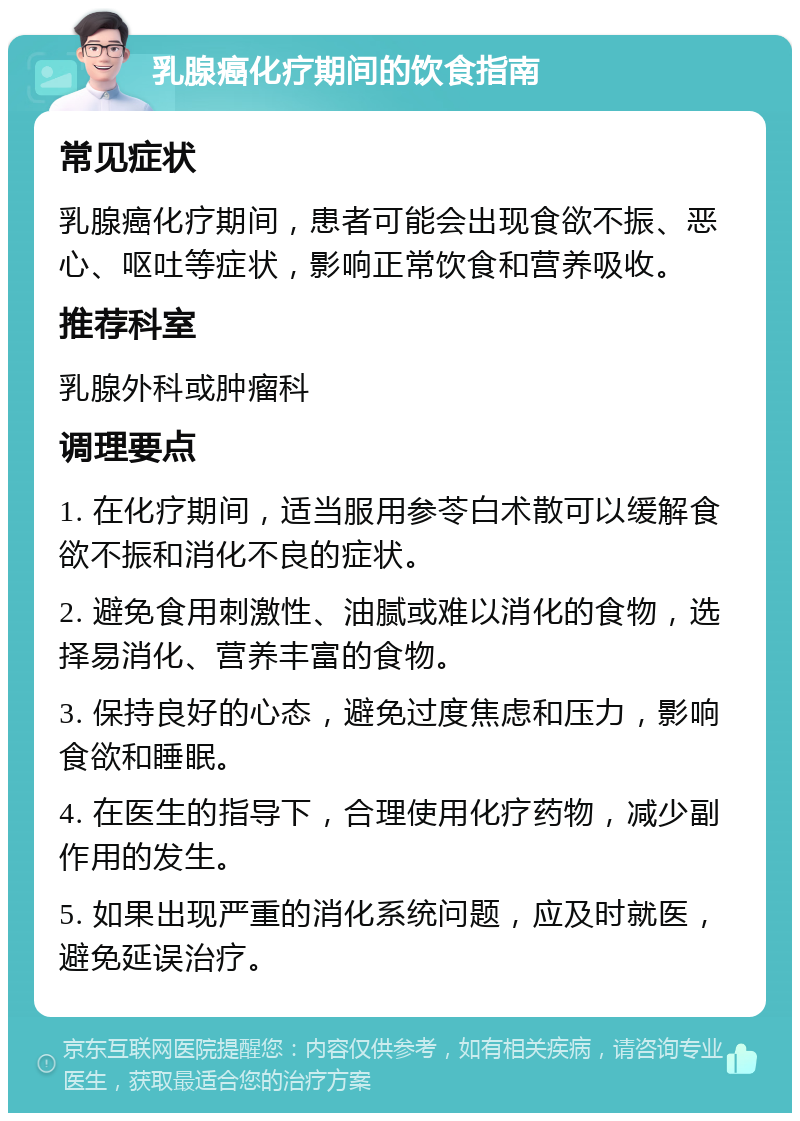 乳腺癌化疗期间的饮食指南 常见症状 乳腺癌化疗期间，患者可能会出现食欲不振、恶心、呕吐等症状，影响正常饮食和营养吸收。 推荐科室 乳腺外科或肿瘤科 调理要点 1. 在化疗期间，适当服用参苓白术散可以缓解食欲不振和消化不良的症状。 2. 避免食用刺激性、油腻或难以消化的食物，选择易消化、营养丰富的食物。 3. 保持良好的心态，避免过度焦虑和压力，影响食欲和睡眠。 4. 在医生的指导下，合理使用化疗药物，减少副作用的发生。 5. 如果出现严重的消化系统问题，应及时就医，避免延误治疗。