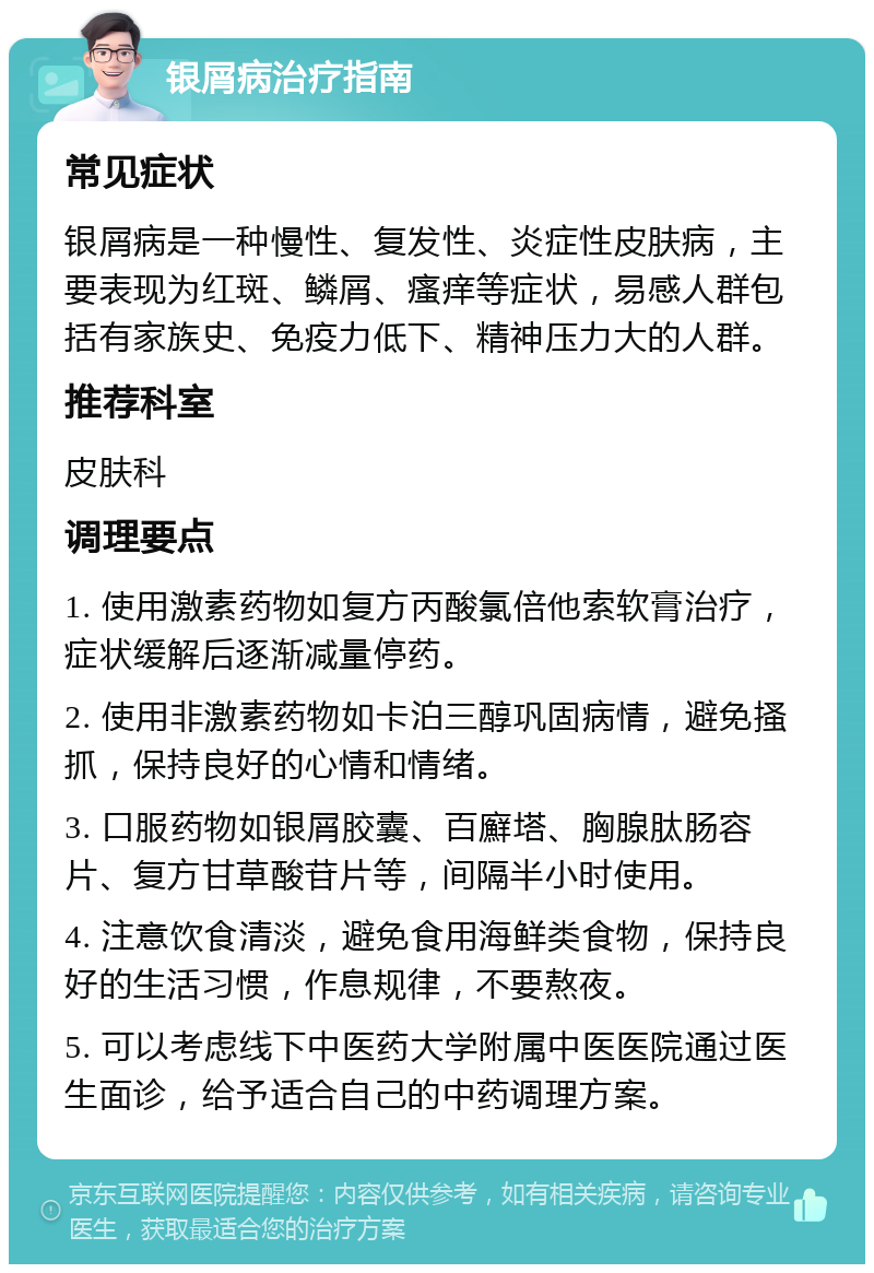 银屑病治疗指南 常见症状 银屑病是一种慢性、复发性、炎症性皮肤病，主要表现为红斑、鳞屑、瘙痒等症状，易感人群包括有家族史、免疫力低下、精神压力大的人群。 推荐科室 皮肤科 调理要点 1. 使用激素药物如复方丙酸氯倍他索软膏治疗，症状缓解后逐渐减量停药。 2. 使用非激素药物如卡泊三醇巩固病情，避免搔抓，保持良好的心情和情绪。 3. 口服药物如银屑胶囊、百廯塔、胸腺肽肠容片、复方甘草酸苷片等，间隔半小时使用。 4. 注意饮食清淡，避免食用海鲜类食物，保持良好的生活习惯，作息规律，不要熬夜。 5. 可以考虑线下中医药大学附属中医医院通过医生面诊，给予适合自己的中药调理方案。