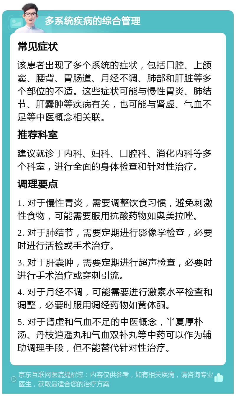 多系统疾病的综合管理 常见症状 该患者出现了多个系统的症状，包括口腔、上颌窦、腰背、胃肠道、月经不调、肺部和肝脏等多个部位的不适。这些症状可能与慢性胃炎、肺结节、肝囊肿等疾病有关，也可能与肾虚、气血不足等中医概念相关联。 推荐科室 建议就诊于内科、妇科、口腔科、消化内科等多个科室，进行全面的身体检查和针对性治疗。 调理要点 1. 对于慢性胃炎，需要调整饮食习惯，避免刺激性食物，可能需要服用抗酸药物如奥美拉唑。 2. 对于肺结节，需要定期进行影像学检查，必要时进行活检或手术治疗。 3. 对于肝囊肿，需要定期进行超声检查，必要时进行手术治疗或穿刺引流。 4. 对于月经不调，可能需要进行激素水平检查和调整，必要时服用调经药物如黄体酮。 5. 对于肾虚和气血不足的中医概念，半夏厚朴汤、丹枝逍遥丸和气血双补丸等中药可以作为辅助调理手段，但不能替代针对性治疗。