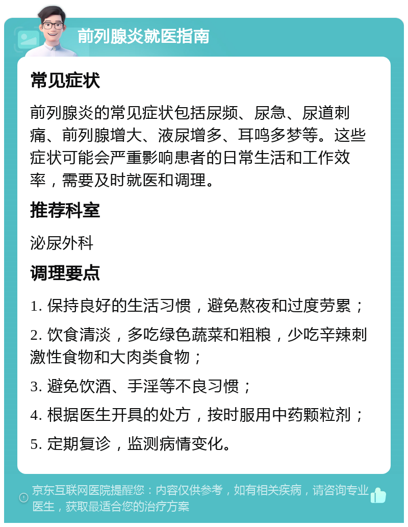 前列腺炎就医指南 常见症状 前列腺炎的常见症状包括尿频、尿急、尿道刺痛、前列腺增大、液尿增多、耳鸣多梦等。这些症状可能会严重影响患者的日常生活和工作效率，需要及时就医和调理。 推荐科室 泌尿外科 调理要点 1. 保持良好的生活习惯，避免熬夜和过度劳累； 2. 饮食清淡，多吃绿色蔬菜和粗粮，少吃辛辣刺激性食物和大肉类食物； 3. 避免饮酒、手淫等不良习惯； 4. 根据医生开具的处方，按时服用中药颗粒剂； 5. 定期复诊，监测病情变化。