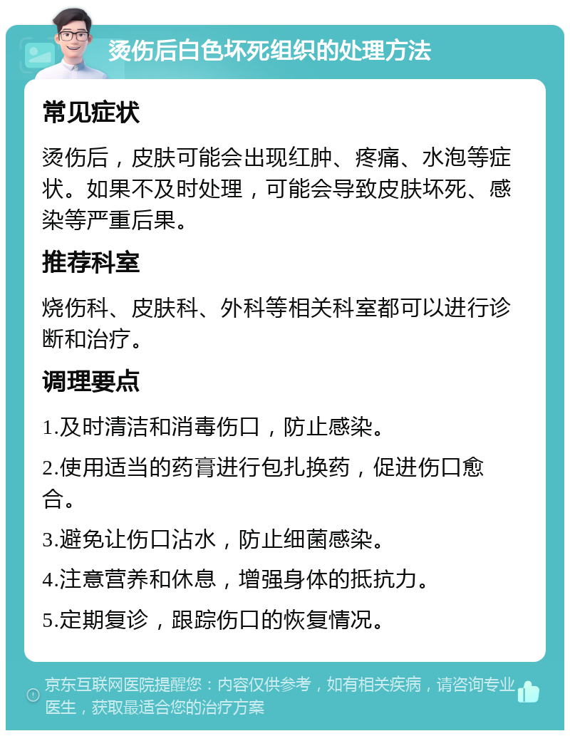 烫伤后白色坏死组织的处理方法 常见症状 烫伤后，皮肤可能会出现红肿、疼痛、水泡等症状。如果不及时处理，可能会导致皮肤坏死、感染等严重后果。 推荐科室 烧伤科、皮肤科、外科等相关科室都可以进行诊断和治疗。 调理要点 1.及时清洁和消毒伤口，防止感染。 2.使用适当的药膏进行包扎换药，促进伤口愈合。 3.避免让伤口沾水，防止细菌感染。 4.注意营养和休息，增强身体的抵抗力。 5.定期复诊，跟踪伤口的恢复情况。