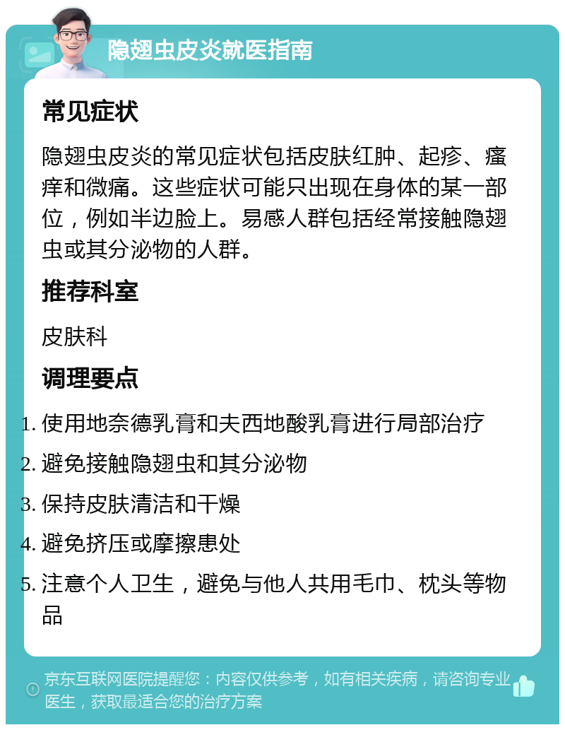 隐翅虫皮炎就医指南 常见症状 隐翅虫皮炎的常见症状包括皮肤红肿、起疹、瘙痒和微痛。这些症状可能只出现在身体的某一部位，例如半边脸上。易感人群包括经常接触隐翅虫或其分泌物的人群。 推荐科室 皮肤科 调理要点 使用地奈德乳膏和夫西地酸乳膏进行局部治疗 避免接触隐翅虫和其分泌物 保持皮肤清洁和干燥 避免挤压或摩擦患处 注意个人卫生，避免与他人共用毛巾、枕头等物品