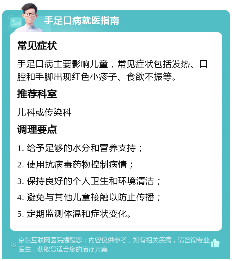 手足口病就医指南 常见症状 手足口病主要影响儿童，常见症状包括发热、口腔和手脚出现红色小疹子、食欲不振等。 推荐科室 儿科或传染科 调理要点 1. 给予足够的水分和营养支持； 2. 使用抗病毒药物控制病情； 3. 保持良好的个人卫生和环境清洁； 4. 避免与其他儿童接触以防止传播； 5. 定期监测体温和症状变化。