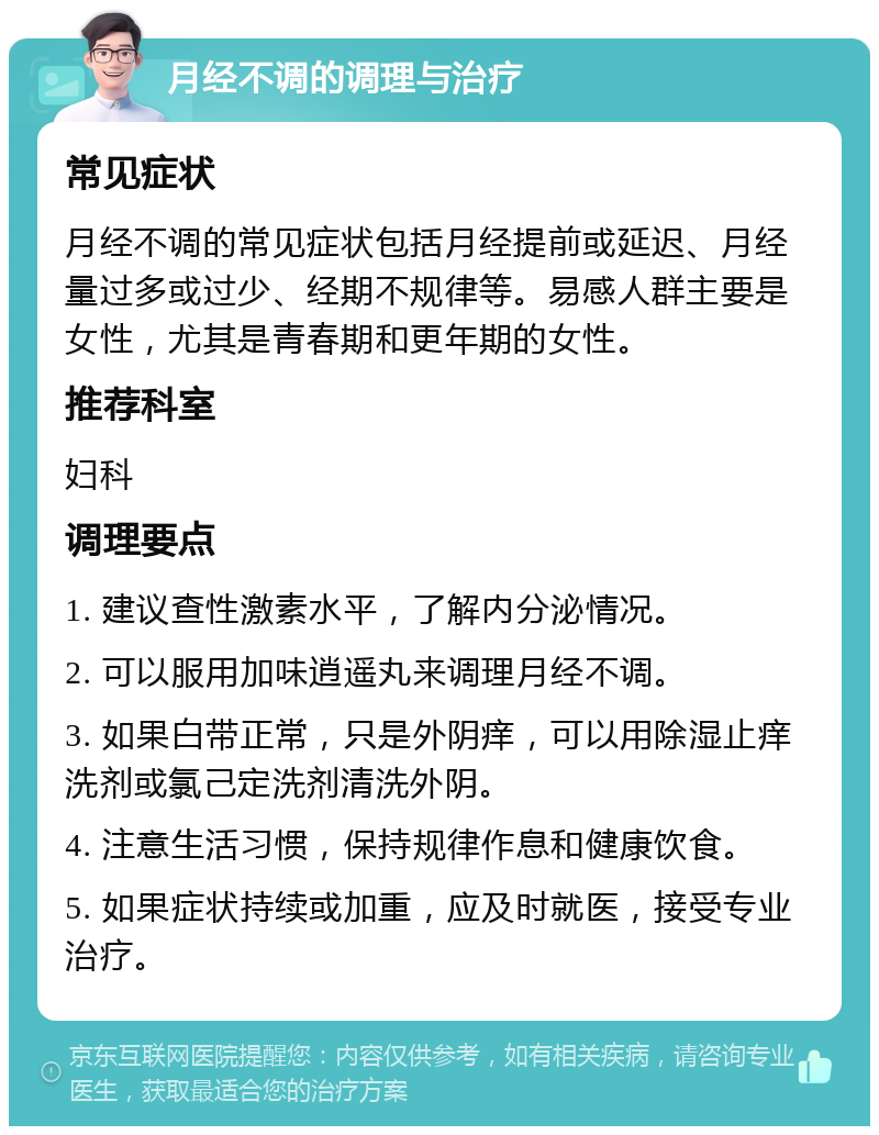 月经不调的调理与治疗 常见症状 月经不调的常见症状包括月经提前或延迟、月经量过多或过少、经期不规律等。易感人群主要是女性，尤其是青春期和更年期的女性。 推荐科室 妇科 调理要点 1. 建议查性激素水平，了解内分泌情况。 2. 可以服用加味逍遥丸来调理月经不调。 3. 如果白带正常，只是外阴痒，可以用除湿止痒洗剂或氯己定洗剂清洗外阴。 4. 注意生活习惯，保持规律作息和健康饮食。 5. 如果症状持续或加重，应及时就医，接受专业治疗。