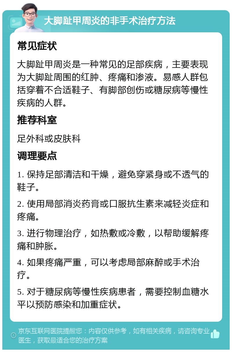 大脚趾甲周炎的非手术治疗方法 常见症状 大脚趾甲周炎是一种常见的足部疾病，主要表现为大脚趾周围的红肿、疼痛和渗液。易感人群包括穿着不合适鞋子、有脚部创伤或糖尿病等慢性疾病的人群。 推荐科室 足外科或皮肤科 调理要点 1. 保持足部清洁和干燥，避免穿紧身或不透气的鞋子。 2. 使用局部消炎药膏或口服抗生素来减轻炎症和疼痛。 3. 进行物理治疗，如热敷或冷敷，以帮助缓解疼痛和肿胀。 4. 如果疼痛严重，可以考虑局部麻醉或手术治疗。 5. 对于糖尿病等慢性疾病患者，需要控制血糖水平以预防感染和加重症状。