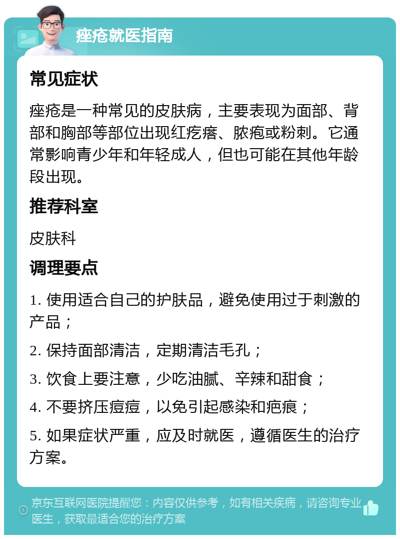 痤疮就医指南 常见症状 痤疮是一种常见的皮肤病，主要表现为面部、背部和胸部等部位出现红疙瘩、脓疱或粉刺。它通常影响青少年和年轻成人，但也可能在其他年龄段出现。 推荐科室 皮肤科 调理要点 1. 使用适合自己的护肤品，避免使用过于刺激的产品； 2. 保持面部清洁，定期清洁毛孔； 3. 饮食上要注意，少吃油腻、辛辣和甜食； 4. 不要挤压痘痘，以免引起感染和疤痕； 5. 如果症状严重，应及时就医，遵循医生的治疗方案。