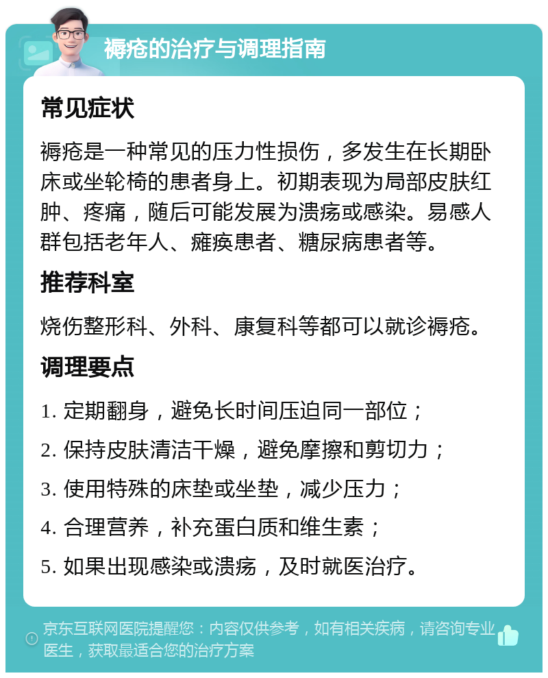 褥疮的治疗与调理指南 常见症状 褥疮是一种常见的压力性损伤，多发生在长期卧床或坐轮椅的患者身上。初期表现为局部皮肤红肿、疼痛，随后可能发展为溃疡或感染。易感人群包括老年人、瘫痪患者、糖尿病患者等。 推荐科室 烧伤整形科、外科、康复科等都可以就诊褥疮。 调理要点 1. 定期翻身，避免长时间压迫同一部位； 2. 保持皮肤清洁干燥，避免摩擦和剪切力； 3. 使用特殊的床垫或坐垫，减少压力； 4. 合理营养，补充蛋白质和维生素； 5. 如果出现感染或溃疡，及时就医治疗。