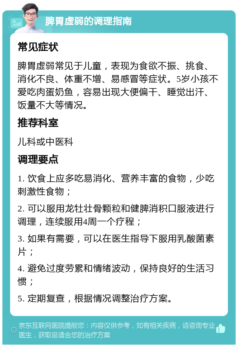 脾胃虚弱的调理指南 常见症状 脾胃虚弱常见于儿童，表现为食欲不振、挑食、消化不良、体重不增、易感冒等症状。5岁小孩不爱吃肉蛋奶鱼，容易出现大便偏干、睡觉出汗、饭量不大等情况。 推荐科室 儿科或中医科 调理要点 1. 饮食上应多吃易消化、营养丰富的食物，少吃刺激性食物； 2. 可以服用龙牡壮骨颗粒和健脾消积口服液进行调理，连续服用4周一个疗程； 3. 如果有需要，可以在医生指导下服用乳酸菌素片； 4. 避免过度劳累和情绪波动，保持良好的生活习惯； 5. 定期复查，根据情况调整治疗方案。