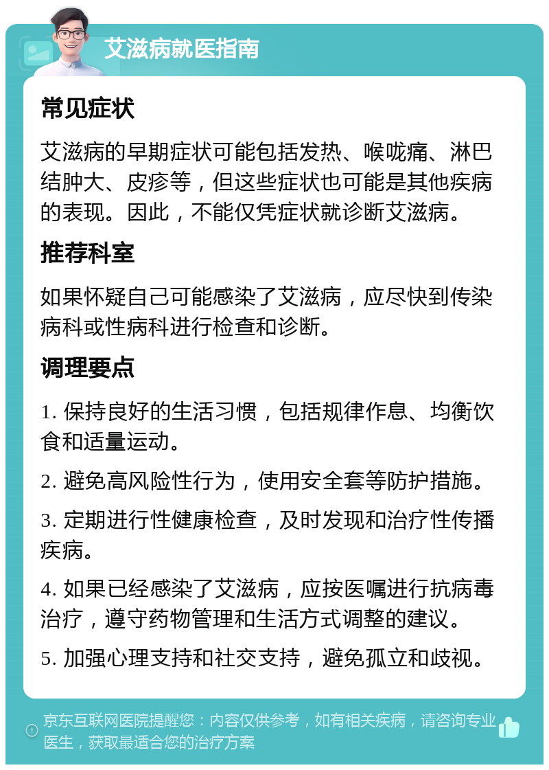 艾滋病就医指南 常见症状 艾滋病的早期症状可能包括发热、喉咙痛、淋巴结肿大、皮疹等，但这些症状也可能是其他疾病的表现。因此，不能仅凭症状就诊断艾滋病。 推荐科室 如果怀疑自己可能感染了艾滋病，应尽快到传染病科或性病科进行检查和诊断。 调理要点 1. 保持良好的生活习惯，包括规律作息、均衡饮食和适量运动。 2. 避免高风险性行为，使用安全套等防护措施。 3. 定期进行性健康检查，及时发现和治疗性传播疾病。 4. 如果已经感染了艾滋病，应按医嘱进行抗病毒治疗，遵守药物管理和生活方式调整的建议。 5. 加强心理支持和社交支持，避免孤立和歧视。