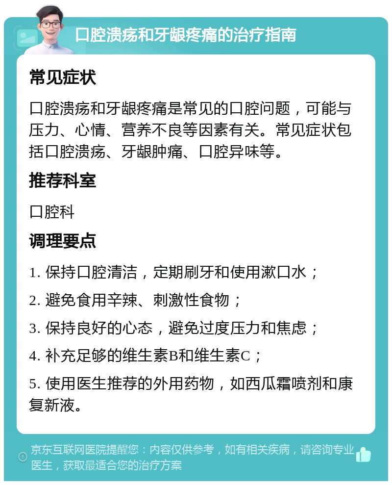 口腔溃疡和牙龈疼痛的治疗指南 常见症状 口腔溃疡和牙龈疼痛是常见的口腔问题，可能与压力、心情、营养不良等因素有关。常见症状包括口腔溃疡、牙龈肿痛、口腔异味等。 推荐科室 口腔科 调理要点 1. 保持口腔清洁，定期刷牙和使用漱口水； 2. 避免食用辛辣、刺激性食物； 3. 保持良好的心态，避免过度压力和焦虑； 4. 补充足够的维生素B和维生素C； 5. 使用医生推荐的外用药物，如西瓜霜喷剂和康复新液。