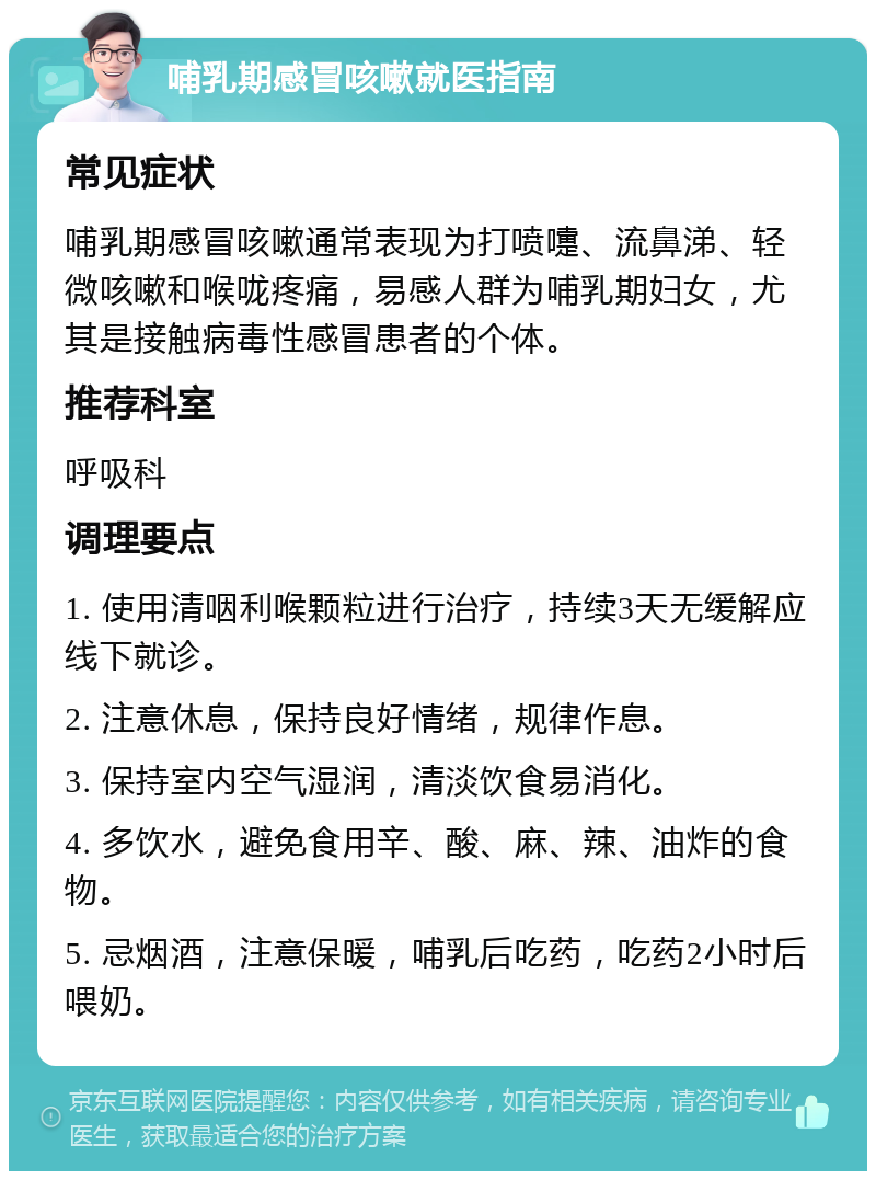 哺乳期感冒咳嗽就医指南 常见症状 哺乳期感冒咳嗽通常表现为打喷嚏、流鼻涕、轻微咳嗽和喉咙疼痛，易感人群为哺乳期妇女，尤其是接触病毒性感冒患者的个体。 推荐科室 呼吸科 调理要点 1. 使用清咽利喉颗粒进行治疗，持续3天无缓解应线下就诊。 2. 注意休息，保持良好情绪，规律作息。 3. 保持室内空气湿润，清淡饮食易消化。 4. 多饮水，避免食用辛、酸、麻、辣、油炸的食物。 5. 忌烟酒，注意保暖，哺乳后吃药，吃药2小时后喂奶。