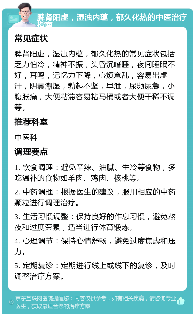 脾肾阳虚，湿浊内蕴，郁久化热的中医治疗指南 常见症状 脾肾阳虚，湿浊内蕴，郁久化热的常见症状包括乏力怕冷，精神不振，头昏沉嗜睡，夜间睡眠不好，耳鸣，记忆力下降，心烦意乱，容易出虚汗，阴囊潮湿，勃起不坚，早泄，尿频尿急，小腹胀痛，大便粘滞容易粘马桶或者大便干稀不调等。 推荐科室 中医科 调理要点 1. 饮食调理：避免辛辣、油腻、生冷等食物，多吃温补的食物如羊肉、鸡肉、核桃等。 2. 中药调理：根据医生的建议，服用相应的中药颗粒进行调理治疗。 3. 生活习惯调整：保持良好的作息习惯，避免熬夜和过度劳累，适当进行体育锻炼。 4. 心理调节：保持心情舒畅，避免过度焦虑和压力。 5. 定期复诊：定期进行线上或线下的复诊，及时调整治疗方案。