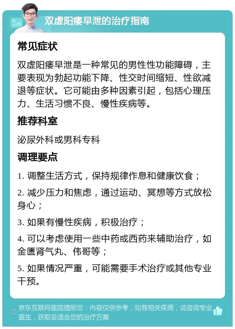 双虚阳痿早泄的治疗指南 常见症状 双虚阳痿早泄是一种常见的男性性功能障碍，主要表现为勃起功能下降、性交时间缩短、性欲减退等症状。它可能由多种因素引起，包括心理压力、生活习惯不良、慢性疾病等。 推荐科室 泌尿外科或男科专科 调理要点 1. 调整生活方式，保持规律作息和健康饮食； 2. 减少压力和焦虑，通过运动、冥想等方式放松身心； 3. 如果有慢性疾病，积极治疗； 4. 可以考虑使用一些中药或西药来辅助治疗，如金匮肾气丸、伟哥等； 5. 如果情况严重，可能需要手术治疗或其他专业干预。