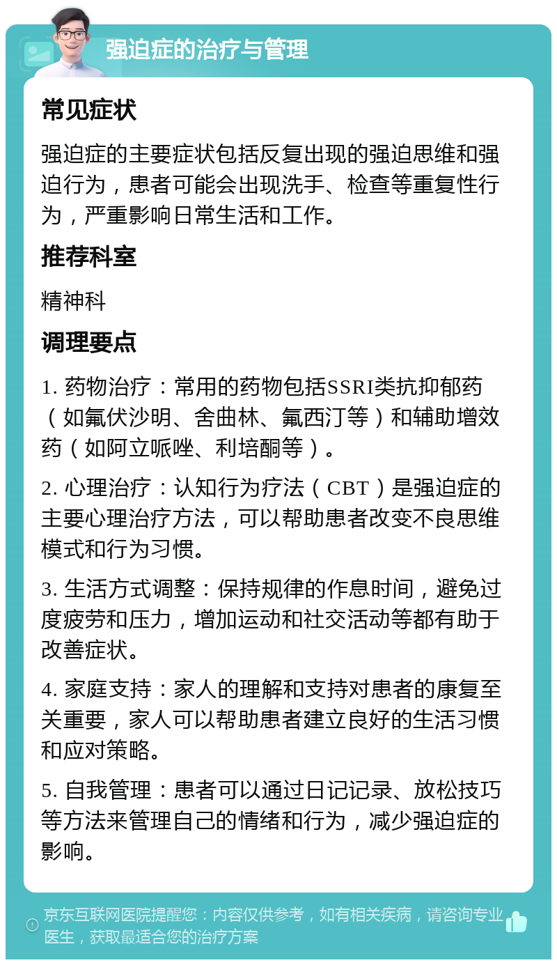 强迫症的治疗与管理 常见症状 强迫症的主要症状包括反复出现的强迫思维和强迫行为，患者可能会出现洗手、检查等重复性行为，严重影响日常生活和工作。 推荐科室 精神科 调理要点 1. 药物治疗：常用的药物包括SSRI类抗抑郁药（如氟伏沙明、舍曲林、氟西汀等）和辅助增效药（如阿立哌唑、利培酮等）。 2. 心理治疗：认知行为疗法（CBT）是强迫症的主要心理治疗方法，可以帮助患者改变不良思维模式和行为习惯。 3. 生活方式调整：保持规律的作息时间，避免过度疲劳和压力，增加运动和社交活动等都有助于改善症状。 4. 家庭支持：家人的理解和支持对患者的康复至关重要，家人可以帮助患者建立良好的生活习惯和应对策略。 5. 自我管理：患者可以通过日记记录、放松技巧等方法来管理自己的情绪和行为，减少强迫症的影响。