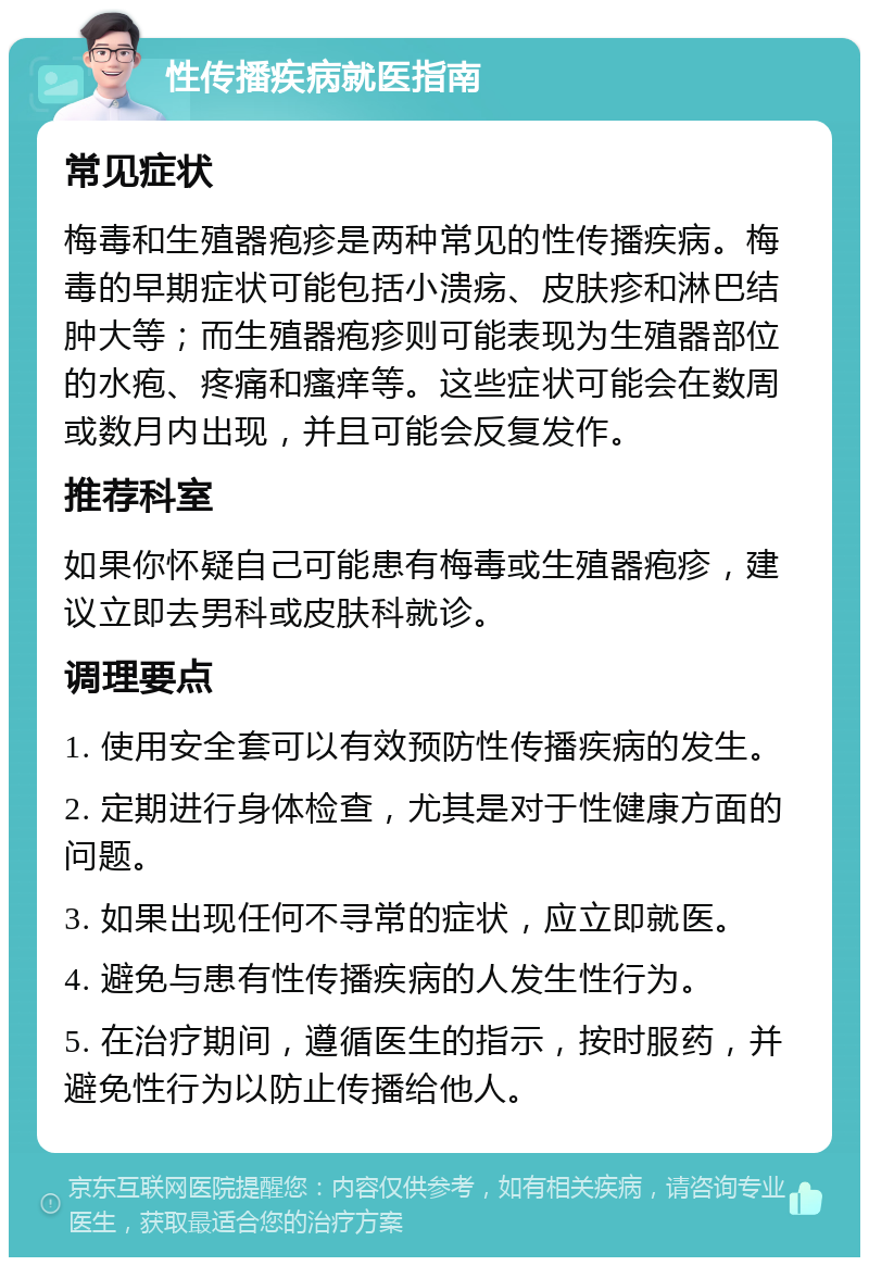 性传播疾病就医指南 常见症状 梅毒和生殖器疱疹是两种常见的性传播疾病。梅毒的早期症状可能包括小溃疡、皮肤疹和淋巴结肿大等；而生殖器疱疹则可能表现为生殖器部位的水疱、疼痛和瘙痒等。这些症状可能会在数周或数月内出现，并且可能会反复发作。 推荐科室 如果你怀疑自己可能患有梅毒或生殖器疱疹，建议立即去男科或皮肤科就诊。 调理要点 1. 使用安全套可以有效预防性传播疾病的发生。 2. 定期进行身体检查，尤其是对于性健康方面的问题。 3. 如果出现任何不寻常的症状，应立即就医。 4. 避免与患有性传播疾病的人发生性行为。 5. 在治疗期间，遵循医生的指示，按时服药，并避免性行为以防止传播给他人。