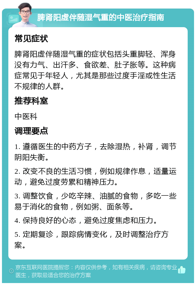 脾肾阳虚伴随湿气重的中医治疗指南 常见症状 脾肾阳虚伴随湿气重的症状包括头重脚轻、浑身没有力气、出汗多、食欲差、肚子胀等。这种病症常见于年轻人，尤其是那些过度手淫或性生活不规律的人群。 推荐科室 中医科 调理要点 1. 遵循医生的中药方子，去除湿热，补肾，调节阴阳失衡。 2. 改变不良的生活习惯，例如规律作息，适量运动，避免过度劳累和精神压力。 3. 调整饮食，少吃辛辣、油腻的食物，多吃一些易于消化的食物，例如粥、面条等。 4. 保持良好的心态，避免过度焦虑和压力。 5. 定期复诊，跟踪病情变化，及时调整治疗方案。