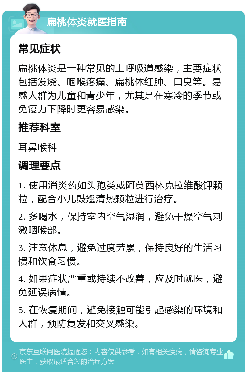 扁桃体炎就医指南 常见症状 扁桃体炎是一种常见的上呼吸道感染，主要症状包括发烧、咽喉疼痛、扁桃体红肿、口臭等。易感人群为儿童和青少年，尤其是在寒冷的季节或免疫力下降时更容易感染。 推荐科室 耳鼻喉科 调理要点 1. 使用消炎药如头孢类或阿莫西林克拉维酸钾颗粒，配合小儿豉翘清热颗粒进行治疗。 2. 多喝水，保持室内空气湿润，避免干燥空气刺激咽喉部。 3. 注意休息，避免过度劳累，保持良好的生活习惯和饮食习惯。 4. 如果症状严重或持续不改善，应及时就医，避免延误病情。 5. 在恢复期间，避免接触可能引起感染的环境和人群，预防复发和交叉感染。