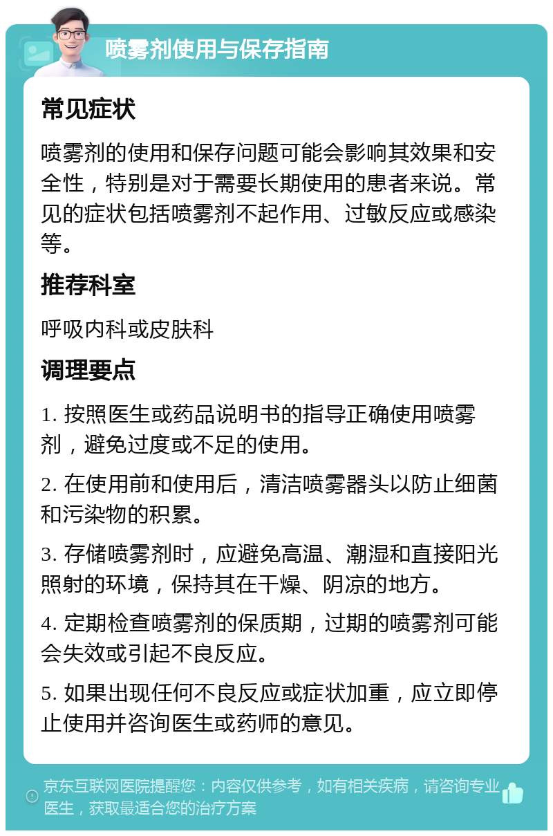 喷雾剂使用与保存指南 常见症状 喷雾剂的使用和保存问题可能会影响其效果和安全性，特别是对于需要长期使用的患者来说。常见的症状包括喷雾剂不起作用、过敏反应或感染等。 推荐科室 呼吸内科或皮肤科 调理要点 1. 按照医生或药品说明书的指导正确使用喷雾剂，避免过度或不足的使用。 2. 在使用前和使用后，清洁喷雾器头以防止细菌和污染物的积累。 3. 存储喷雾剂时，应避免高温、潮湿和直接阳光照射的环境，保持其在干燥、阴凉的地方。 4. 定期检查喷雾剂的保质期，过期的喷雾剂可能会失效或引起不良反应。 5. 如果出现任何不良反应或症状加重，应立即停止使用并咨询医生或药师的意见。