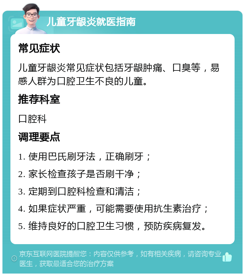 儿童牙龈炎就医指南 常见症状 儿童牙龈炎常见症状包括牙龈肿痛、口臭等，易感人群为口腔卫生不良的儿童。 推荐科室 口腔科 调理要点 1. 使用巴氏刷牙法，正确刷牙； 2. 家长检查孩子是否刷干净； 3. 定期到口腔科检查和清洁； 4. 如果症状严重，可能需要使用抗生素治疗； 5. 维持良好的口腔卫生习惯，预防疾病复发。