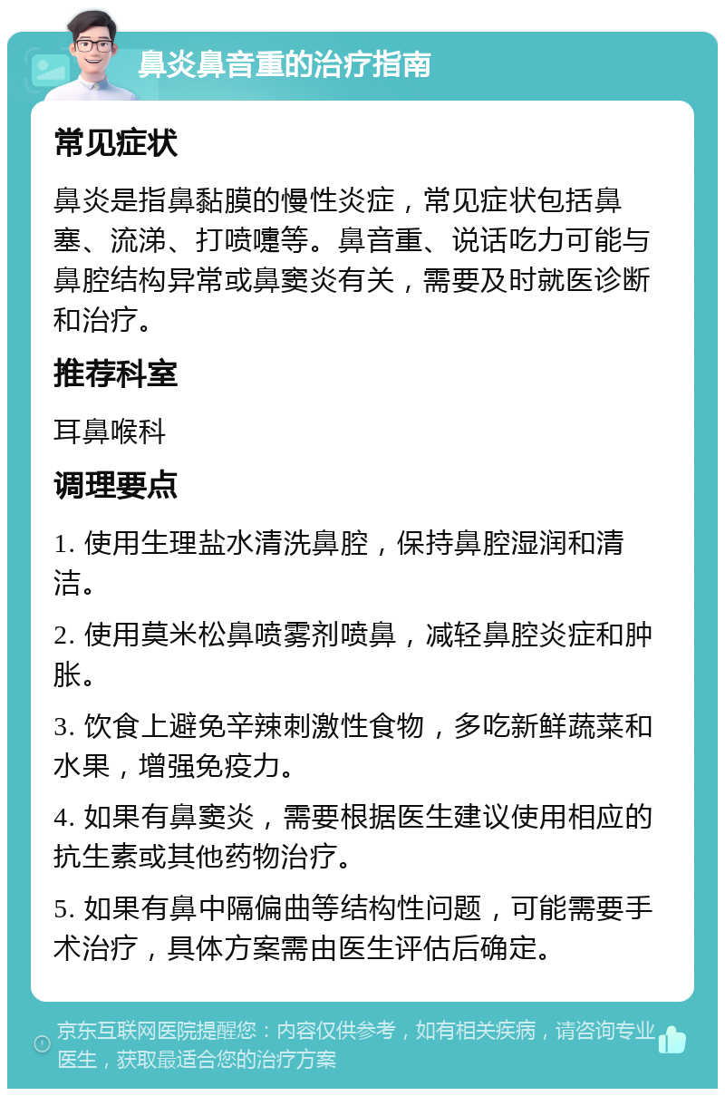 鼻炎鼻音重的治疗指南 常见症状 鼻炎是指鼻黏膜的慢性炎症，常见症状包括鼻塞、流涕、打喷嚏等。鼻音重、说话吃力可能与鼻腔结构异常或鼻窦炎有关，需要及时就医诊断和治疗。 推荐科室 耳鼻喉科 调理要点 1. 使用生理盐水清洗鼻腔，保持鼻腔湿润和清洁。 2. 使用莫米松鼻喷雾剂喷鼻，减轻鼻腔炎症和肿胀。 3. 饮食上避免辛辣刺激性食物，多吃新鲜蔬菜和水果，增强免疫力。 4. 如果有鼻窦炎，需要根据医生建议使用相应的抗生素或其他药物治疗。 5. 如果有鼻中隔偏曲等结构性问题，可能需要手术治疗，具体方案需由医生评估后确定。