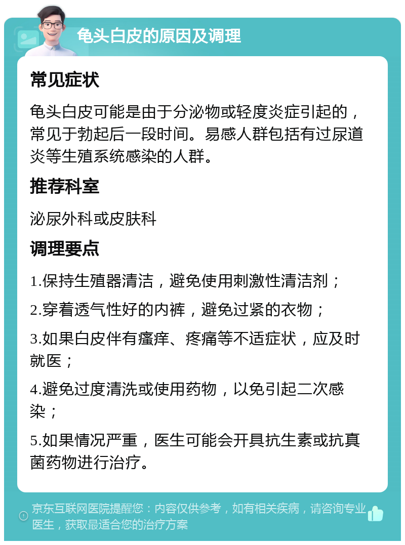 龟头白皮的原因及调理 常见症状 龟头白皮可能是由于分泌物或轻度炎症引起的，常见于勃起后一段时间。易感人群包括有过尿道炎等生殖系统感染的人群。 推荐科室 泌尿外科或皮肤科 调理要点 1.保持生殖器清洁，避免使用刺激性清洁剂； 2.穿着透气性好的内裤，避免过紧的衣物； 3.如果白皮伴有瘙痒、疼痛等不适症状，应及时就医； 4.避免过度清洗或使用药物，以免引起二次感染； 5.如果情况严重，医生可能会开具抗生素或抗真菌药物进行治疗。