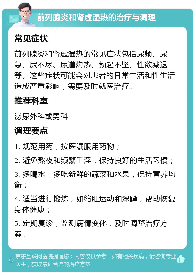 前列腺炎和肾虚湿热的治疗与调理 常见症状 前列腺炎和肾虚湿热的常见症状包括尿频、尿急、尿不尽、尿道灼热、勃起不坚、性欲减退等。这些症状可能会对患者的日常生活和性生活造成严重影响，需要及时就医治疗。 推荐科室 泌尿外科或男科 调理要点 1. 规范用药，按医嘱服用药物； 2. 避免熬夜和频繁手淫，保持良好的生活习惯； 3. 多喝水，多吃新鲜的蔬菜和水果，保持营养均衡； 4. 适当进行锻炼，如缩肛运动和深蹲，帮助恢复身体健康； 5. 定期复诊，监测病情变化，及时调整治疗方案。