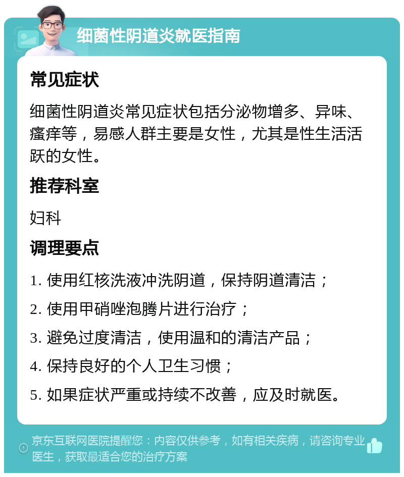 细菌性阴道炎就医指南 常见症状 细菌性阴道炎常见症状包括分泌物增多、异味、瘙痒等，易感人群主要是女性，尤其是性生活活跃的女性。 推荐科室 妇科 调理要点 1. 使用红核洗液冲洗阴道，保持阴道清洁； 2. 使用甲硝唑泡腾片进行治疗； 3. 避免过度清洁，使用温和的清洁产品； 4. 保持良好的个人卫生习惯； 5. 如果症状严重或持续不改善，应及时就医。