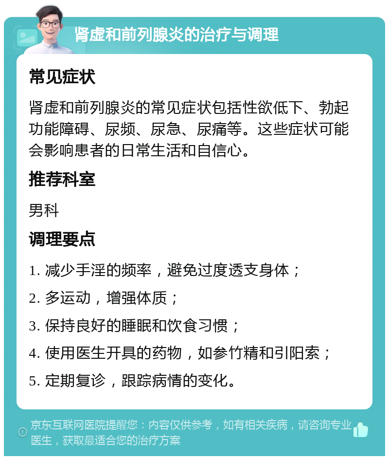 肾虚和前列腺炎的治疗与调理 常见症状 肾虚和前列腺炎的常见症状包括性欲低下、勃起功能障碍、尿频、尿急、尿痛等。这些症状可能会影响患者的日常生活和自信心。 推荐科室 男科 调理要点 1. 减少手淫的频率，避免过度透支身体； 2. 多运动，增强体质； 3. 保持良好的睡眠和饮食习惯； 4. 使用医生开具的药物，如参竹精和引阳索； 5. 定期复诊，跟踪病情的变化。