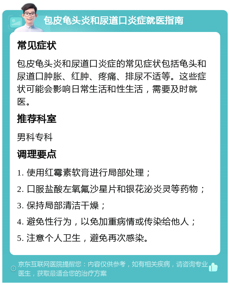 包皮龟头炎和尿道口炎症就医指南 常见症状 包皮龟头炎和尿道口炎症的常见症状包括龟头和尿道口肿胀、红肿、疼痛、排尿不适等。这些症状可能会影响日常生活和性生活，需要及时就医。 推荐科室 男科专科 调理要点 1. 使用红霉素软膏进行局部处理； 2. 口服盐酸左氧氟沙星片和银花泌炎灵等药物； 3. 保持局部清洁干燥； 4. 避免性行为，以免加重病情或传染给他人； 5. 注意个人卫生，避免再次感染。