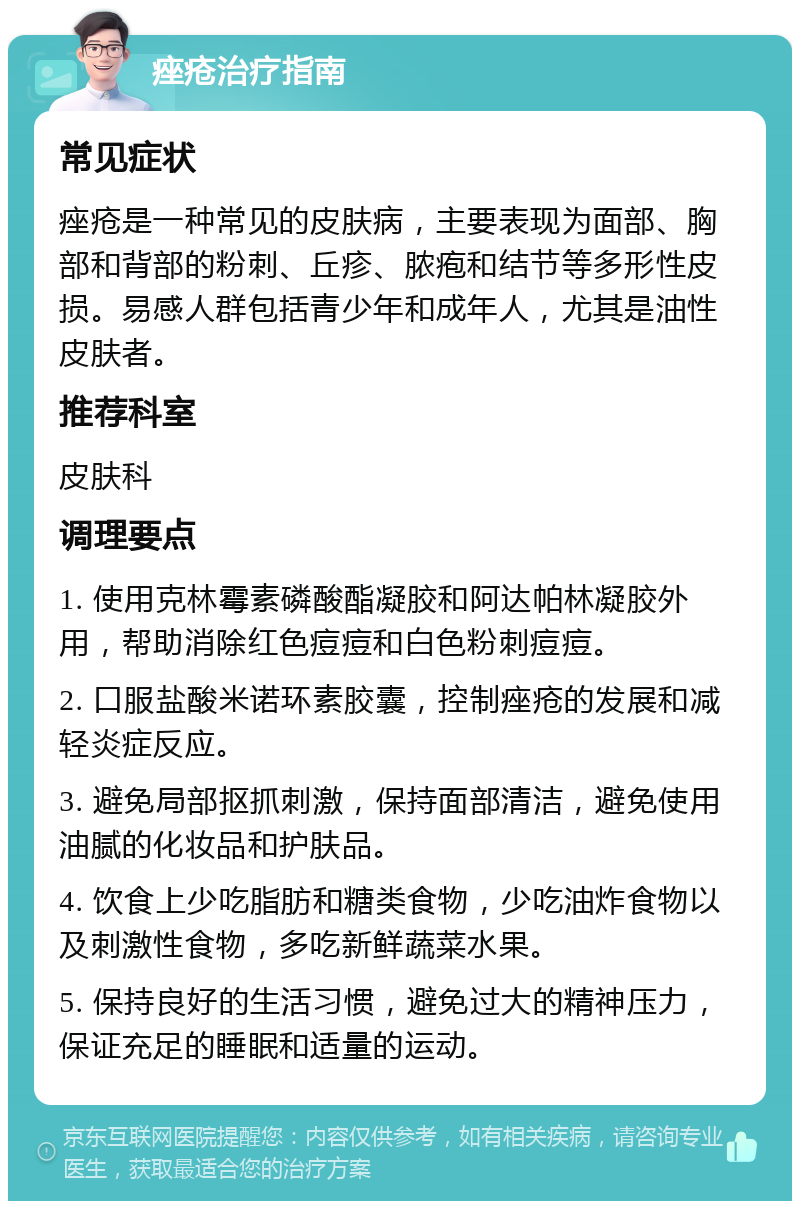 痤疮治疗指南 常见症状 痤疮是一种常见的皮肤病，主要表现为面部、胸部和背部的粉刺、丘疹、脓疱和结节等多形性皮损。易感人群包括青少年和成年人，尤其是油性皮肤者。 推荐科室 皮肤科 调理要点 1. 使用克林霉素磷酸酯凝胶和阿达帕林凝胶外用，帮助消除红色痘痘和白色粉刺痘痘。 2. 口服盐酸米诺环素胶囊，控制痤疮的发展和减轻炎症反应。 3. 避免局部抠抓刺激，保持面部清洁，避免使用油腻的化妆品和护肤品。 4. 饮食上少吃脂肪和糖类食物，少吃油炸食物以及刺激性食物，多吃新鲜蔬菜水果。 5. 保持良好的生活习惯，避免过大的精神压力，保证充足的睡眠和适量的运动。