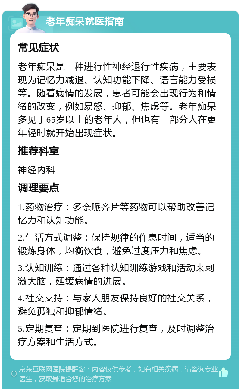 老年痴呆就医指南 常见症状 老年痴呆是一种进行性神经退行性疾病，主要表现为记忆力减退、认知功能下降、语言能力受损等。随着病情的发展，患者可能会出现行为和情绪的改变，例如易怒、抑郁、焦虑等。老年痴呆多见于65岁以上的老年人，但也有一部分人在更年轻时就开始出现症状。 推荐科室 神经内科 调理要点 1.药物治疗：多奈哌齐片等药物可以帮助改善记忆力和认知功能。 2.生活方式调整：保持规律的作息时间，适当的锻炼身体，均衡饮食，避免过度压力和焦虑。 3.认知训练：通过各种认知训练游戏和活动来刺激大脑，延缓病情的进展。 4.社交支持：与家人朋友保持良好的社交关系，避免孤独和抑郁情绪。 5.定期复查：定期到医院进行复查，及时调整治疗方案和生活方式。