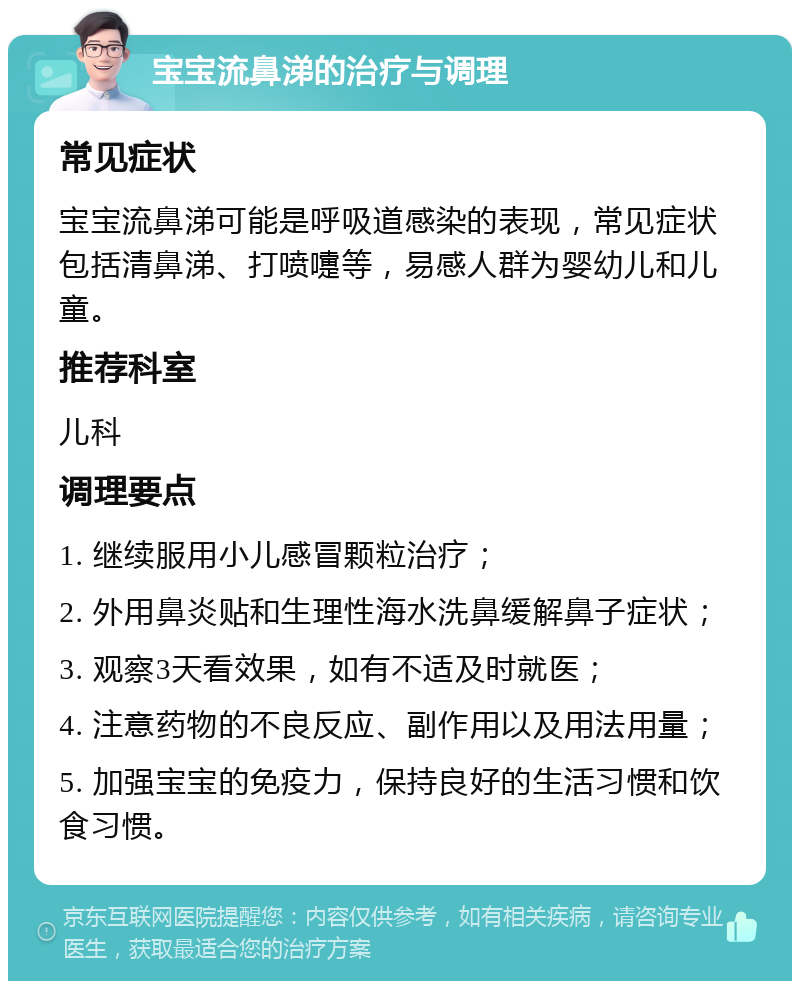 宝宝流鼻涕的治疗与调理 常见症状 宝宝流鼻涕可能是呼吸道感染的表现，常见症状包括清鼻涕、打喷嚏等，易感人群为婴幼儿和儿童。 推荐科室 儿科 调理要点 1. 继续服用小儿感冒颗粒治疗； 2. 外用鼻炎贴和生理性海水洗鼻缓解鼻子症状； 3. 观察3天看效果，如有不适及时就医； 4. 注意药物的不良反应、副作用以及用法用量； 5. 加强宝宝的免疫力，保持良好的生活习惯和饮食习惯。