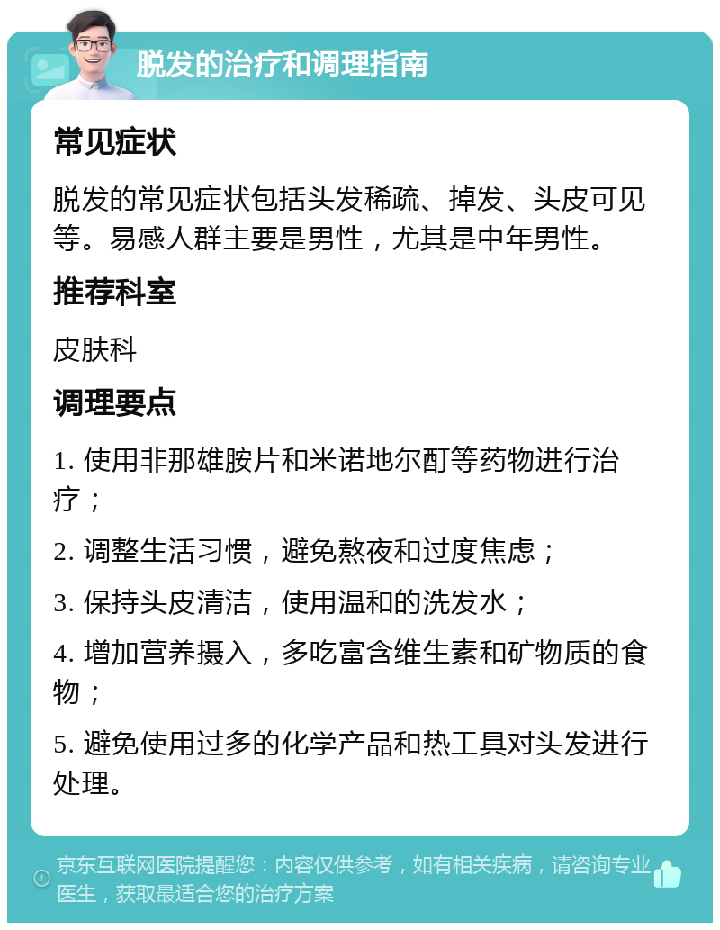 脱发的治疗和调理指南 常见症状 脱发的常见症状包括头发稀疏、掉发、头皮可见等。易感人群主要是男性，尤其是中年男性。 推荐科室 皮肤科 调理要点 1. 使用非那雄胺片和米诺地尔酊等药物进行治疗； 2. 调整生活习惯，避免熬夜和过度焦虑； 3. 保持头皮清洁，使用温和的洗发水； 4. 增加营养摄入，多吃富含维生素和矿物质的食物； 5. 避免使用过多的化学产品和热工具对头发进行处理。