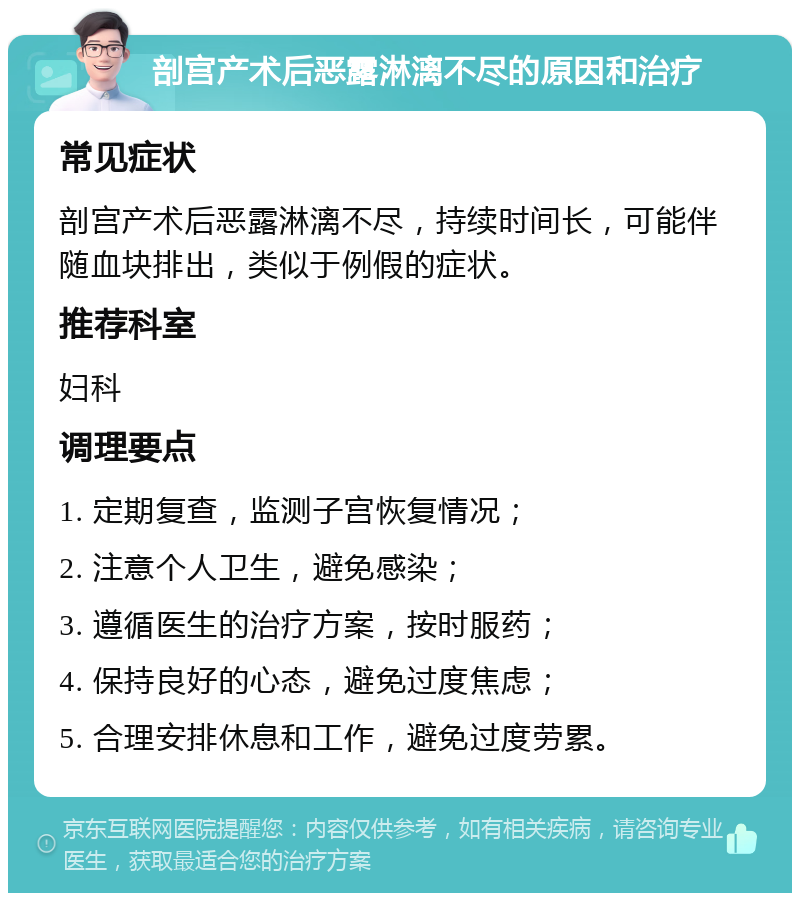 剖宫产术后恶露淋漓不尽的原因和治疗 常见症状 剖宫产术后恶露淋漓不尽，持续时间长，可能伴随血块排出，类似于例假的症状。 推荐科室 妇科 调理要点 1. 定期复查，监测子宫恢复情况； 2. 注意个人卫生，避免感染； 3. 遵循医生的治疗方案，按时服药； 4. 保持良好的心态，避免过度焦虑； 5. 合理安排休息和工作，避免过度劳累。