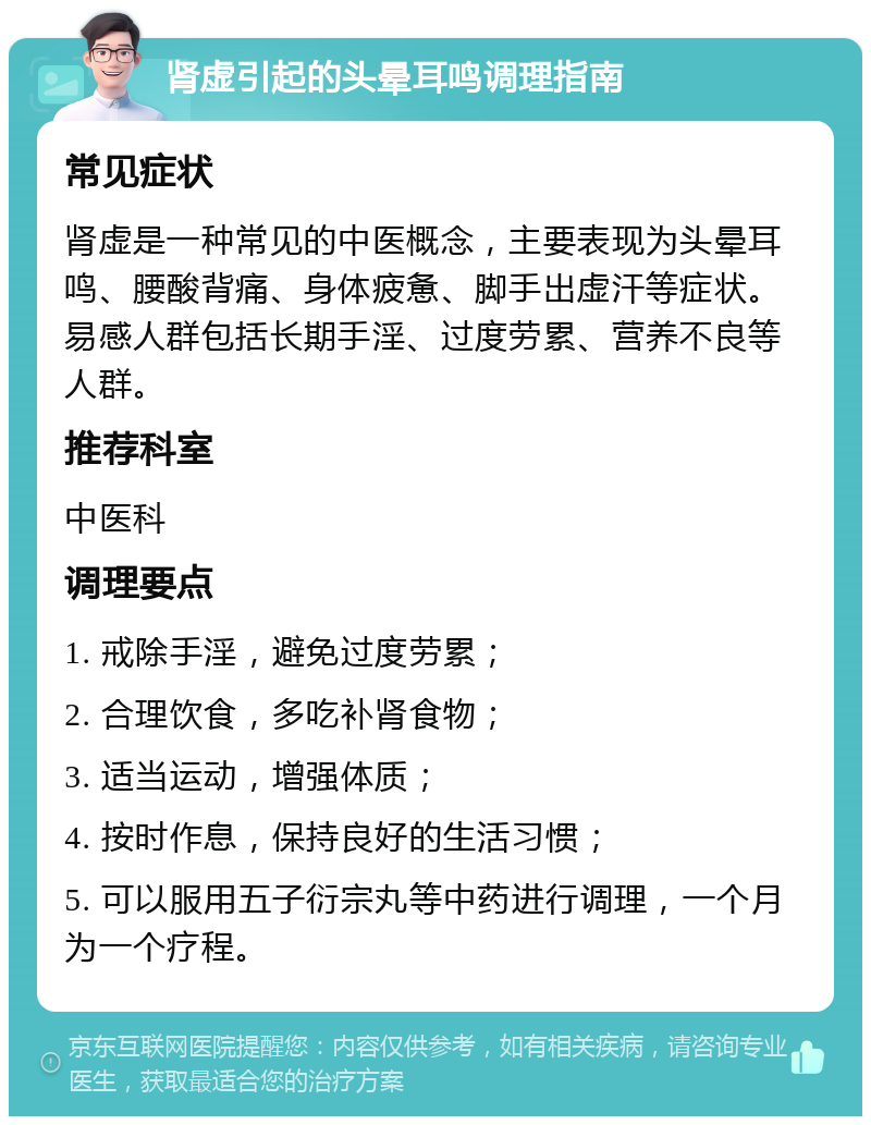 肾虚引起的头晕耳鸣调理指南 常见症状 肾虚是一种常见的中医概念，主要表现为头晕耳鸣、腰酸背痛、身体疲惫、脚手出虚汗等症状。易感人群包括长期手淫、过度劳累、营养不良等人群。 推荐科室 中医科 调理要点 1. 戒除手淫，避免过度劳累； 2. 合理饮食，多吃补肾食物； 3. 适当运动，增强体质； 4. 按时作息，保持良好的生活习惯； 5. 可以服用五子衍宗丸等中药进行调理，一个月为一个疗程。