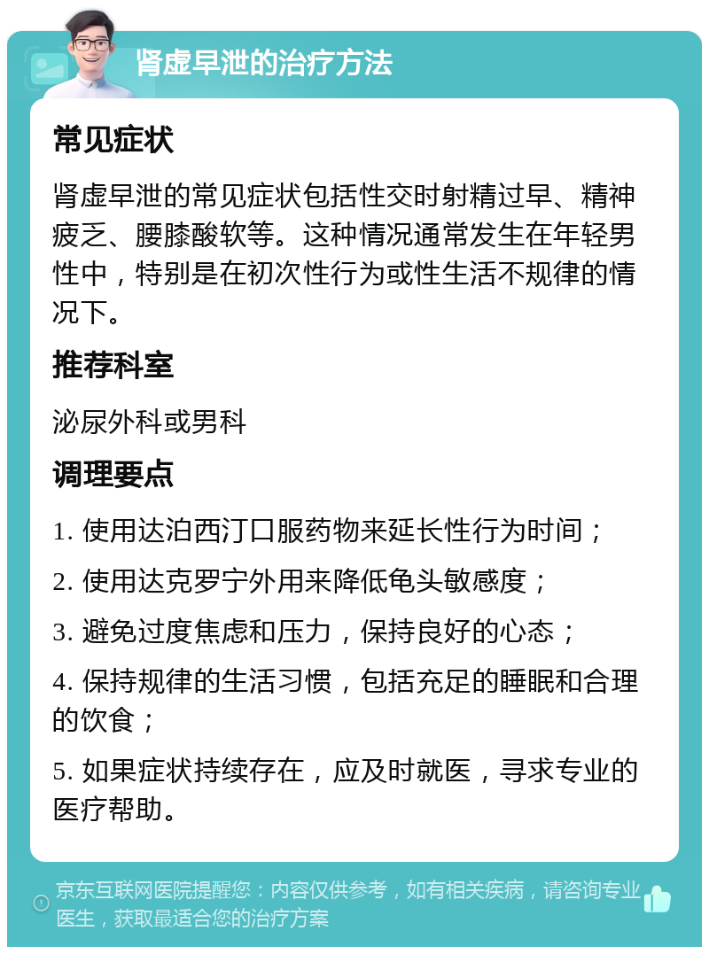 肾虚早泄的治疗方法 常见症状 肾虚早泄的常见症状包括性交时射精过早、精神疲乏、腰膝酸软等。这种情况通常发生在年轻男性中，特别是在初次性行为或性生活不规律的情况下。 推荐科室 泌尿外科或男科 调理要点 1. 使用达泊西汀口服药物来延长性行为时间； 2. 使用达克罗宁外用来降低龟头敏感度； 3. 避免过度焦虑和压力，保持良好的心态； 4. 保持规律的生活习惯，包括充足的睡眠和合理的饮食； 5. 如果症状持续存在，应及时就医，寻求专业的医疗帮助。