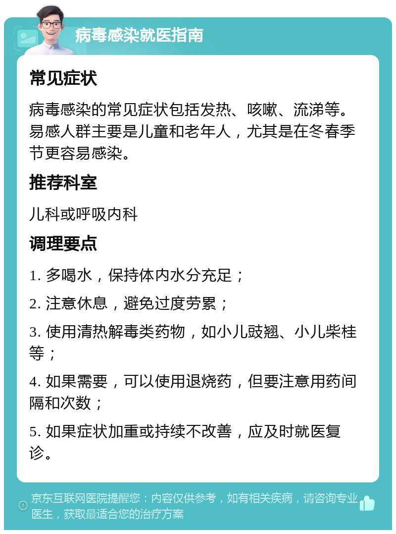 病毒感染就医指南 常见症状 病毒感染的常见症状包括发热、咳嗽、流涕等。易感人群主要是儿童和老年人，尤其是在冬春季节更容易感染。 推荐科室 儿科或呼吸内科 调理要点 1. 多喝水，保持体内水分充足； 2. 注意休息，避免过度劳累； 3. 使用清热解毒类药物，如小儿豉翘、小儿柴桂等； 4. 如果需要，可以使用退烧药，但要注意用药间隔和次数； 5. 如果症状加重或持续不改善，应及时就医复诊。