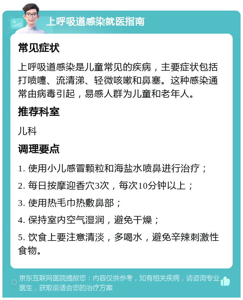 上呼吸道感染就医指南 常见症状 上呼吸道感染是儿童常见的疾病，主要症状包括打喷嚏、流清涕、轻微咳嗽和鼻塞。这种感染通常由病毒引起，易感人群为儿童和老年人。 推荐科室 儿科 调理要点 1. 使用小儿感冒颗粒和海盐水喷鼻进行治疗； 2. 每日按摩迎香穴3次，每次10分钟以上； 3. 使用热毛巾热敷鼻部； 4. 保持室内空气湿润，避免干燥； 5. 饮食上要注意清淡，多喝水，避免辛辣刺激性食物。