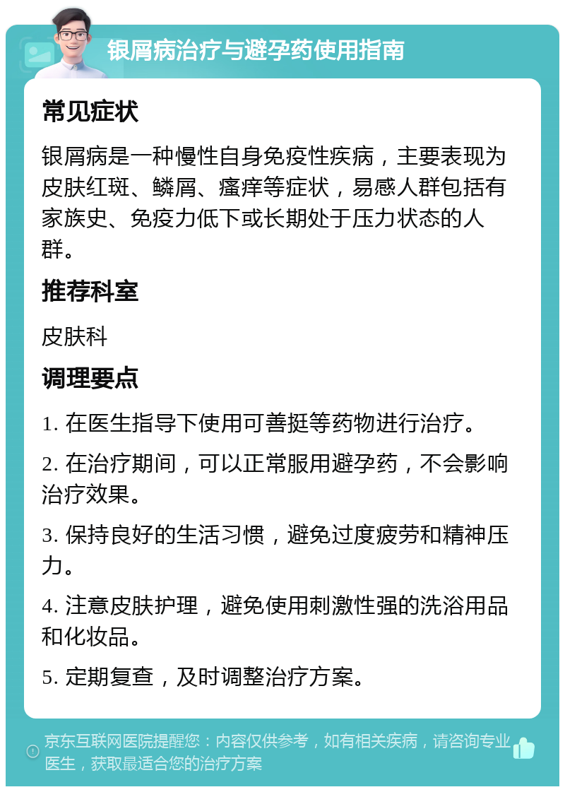 银屑病治疗与避孕药使用指南 常见症状 银屑病是一种慢性自身免疫性疾病，主要表现为皮肤红斑、鳞屑、瘙痒等症状，易感人群包括有家族史、免疫力低下或长期处于压力状态的人群。 推荐科室 皮肤科 调理要点 1. 在医生指导下使用可善挺等药物进行治疗。 2. 在治疗期间，可以正常服用避孕药，不会影响治疗效果。 3. 保持良好的生活习惯，避免过度疲劳和精神压力。 4. 注意皮肤护理，避免使用刺激性强的洗浴用品和化妆品。 5. 定期复查，及时调整治疗方案。