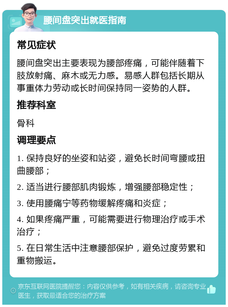 腰间盘突出就医指南 常见症状 腰间盘突出主要表现为腰部疼痛，可能伴随着下肢放射痛、麻木或无力感。易感人群包括长期从事重体力劳动或长时间保持同一姿势的人群。 推荐科室 骨科 调理要点 1. 保持良好的坐姿和站姿，避免长时间弯腰或扭曲腰部； 2. 适当进行腰部肌肉锻炼，增强腰部稳定性； 3. 使用腰痛宁等药物缓解疼痛和炎症； 4. 如果疼痛严重，可能需要进行物理治疗或手术治疗； 5. 在日常生活中注意腰部保护，避免过度劳累和重物搬运。