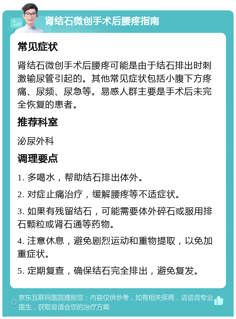 肾结石微创手术后腰疼指南 常见症状 肾结石微创手术后腰疼可能是由于结石排出时刺激输尿管引起的。其他常见症状包括小腹下方疼痛、尿频、尿急等。易感人群主要是手术后未完全恢复的患者。 推荐科室 泌尿外科 调理要点 1. 多喝水，帮助结石排出体外。 2. 对症止痛治疗，缓解腰疼等不适症状。 3. 如果有残留结石，可能需要体外碎石或服用排石颗粒或肾石通等药物。 4. 注意休息，避免剧烈运动和重物提取，以免加重症状。 5. 定期复查，确保结石完全排出，避免复发。