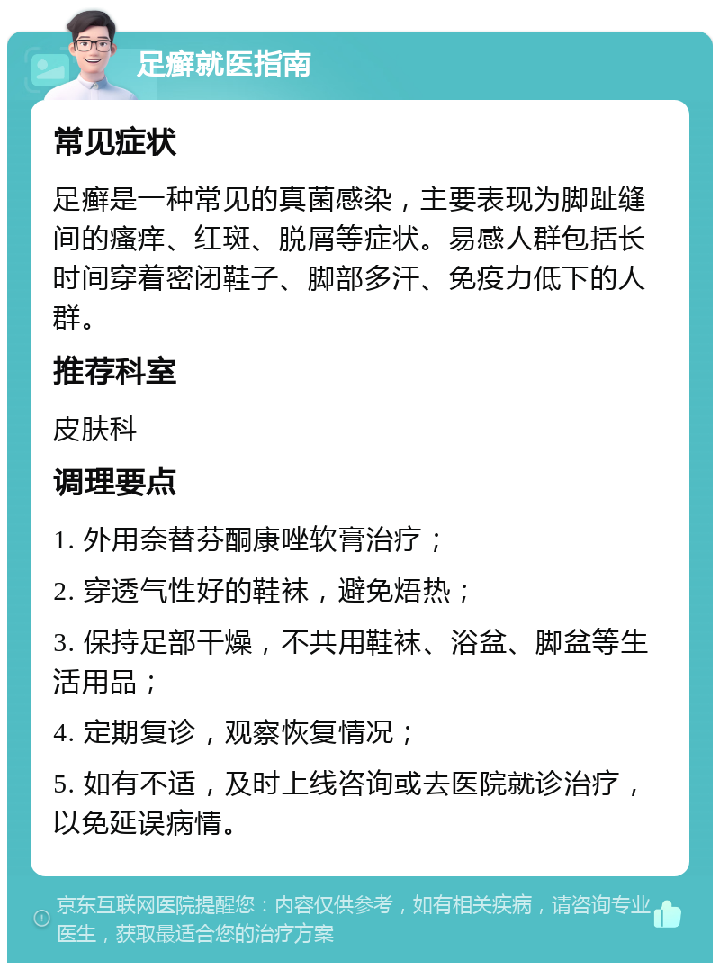 足癣就医指南 常见症状 足癣是一种常见的真菌感染，主要表现为脚趾缝间的瘙痒、红斑、脱屑等症状。易感人群包括长时间穿着密闭鞋子、脚部多汗、免疫力低下的人群。 推荐科室 皮肤科 调理要点 1. 外用奈替芬酮康唑软膏治疗； 2. 穿透气性好的鞋袜，避免焐热； 3. 保持足部干燥，不共用鞋袜、浴盆、脚盆等生活用品； 4. 定期复诊，观察恢复情况； 5. 如有不适，及时上线咨询或去医院就诊治疗，以免延误病情。