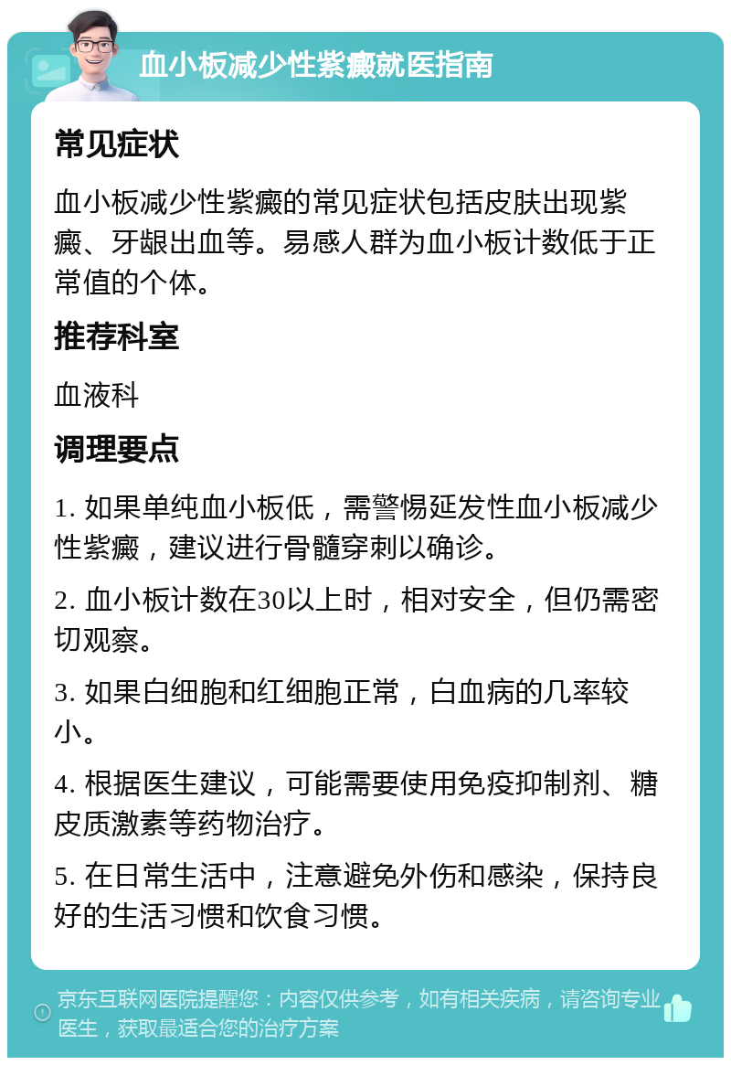 血小板减少性紫癜就医指南 常见症状 血小板减少性紫癜的常见症状包括皮肤出现紫癜、牙龈出血等。易感人群为血小板计数低于正常值的个体。 推荐科室 血液科 调理要点 1. 如果单纯血小板低，需警惕延发性血小板减少性紫癜，建议进行骨髓穿刺以确诊。 2. 血小板计数在30以上时，相对安全，但仍需密切观察。 3. 如果白细胞和红细胞正常，白血病的几率较小。 4. 根据医生建议，可能需要使用免疫抑制剂、糖皮质激素等药物治疗。 5. 在日常生活中，注意避免外伤和感染，保持良好的生活习惯和饮食习惯。