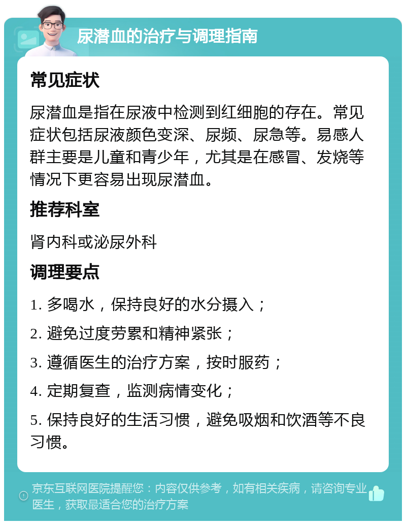 尿潜血的治疗与调理指南 常见症状 尿潜血是指在尿液中检测到红细胞的存在。常见症状包括尿液颜色变深、尿频、尿急等。易感人群主要是儿童和青少年，尤其是在感冒、发烧等情况下更容易出现尿潜血。 推荐科室 肾内科或泌尿外科 调理要点 1. 多喝水，保持良好的水分摄入； 2. 避免过度劳累和精神紧张； 3. 遵循医生的治疗方案，按时服药； 4. 定期复查，监测病情变化； 5. 保持良好的生活习惯，避免吸烟和饮酒等不良习惯。