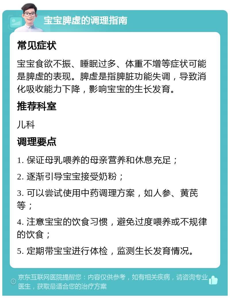 宝宝脾虚的调理指南 常见症状 宝宝食欲不振、睡眠过多、体重不增等症状可能是脾虚的表现。脾虚是指脾脏功能失调，导致消化吸收能力下降，影响宝宝的生长发育。 推荐科室 儿科 调理要点 1. 保证母乳喂养的母亲营养和休息充足； 2. 逐渐引导宝宝接受奶粉； 3. 可以尝试使用中药调理方案，如人参、黄芪等； 4. 注意宝宝的饮食习惯，避免过度喂养或不规律的饮食； 5. 定期带宝宝进行体检，监测生长发育情况。