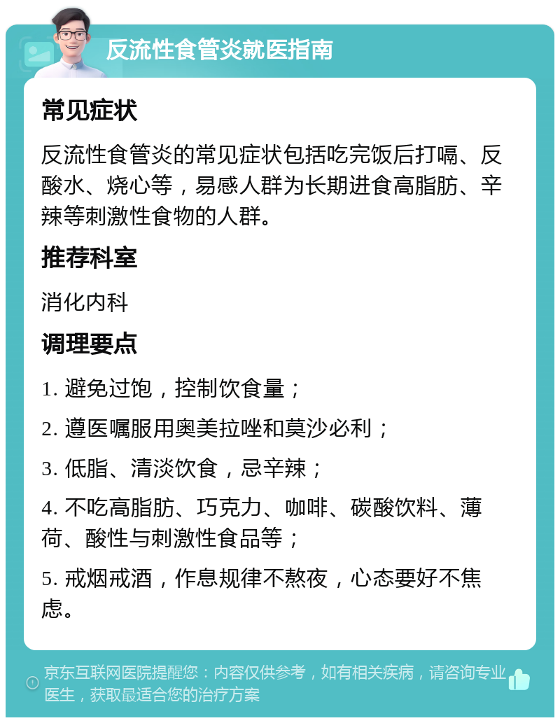 反流性食管炎就医指南 常见症状 反流性食管炎的常见症状包括吃完饭后打嗝、反酸水、烧心等，易感人群为长期进食高脂肪、辛辣等刺激性食物的人群。 推荐科室 消化内科 调理要点 1. 避免过饱，控制饮食量； 2. 遵医嘱服用奥美拉唑和莫沙必利； 3. 低脂、清淡饮食，忌辛辣； 4. 不吃高脂肪、巧克力、咖啡、碳酸饮料、薄荷、酸性与刺激性食品等； 5. 戒烟戒酒，作息规律不熬夜，心态要好不焦虑。