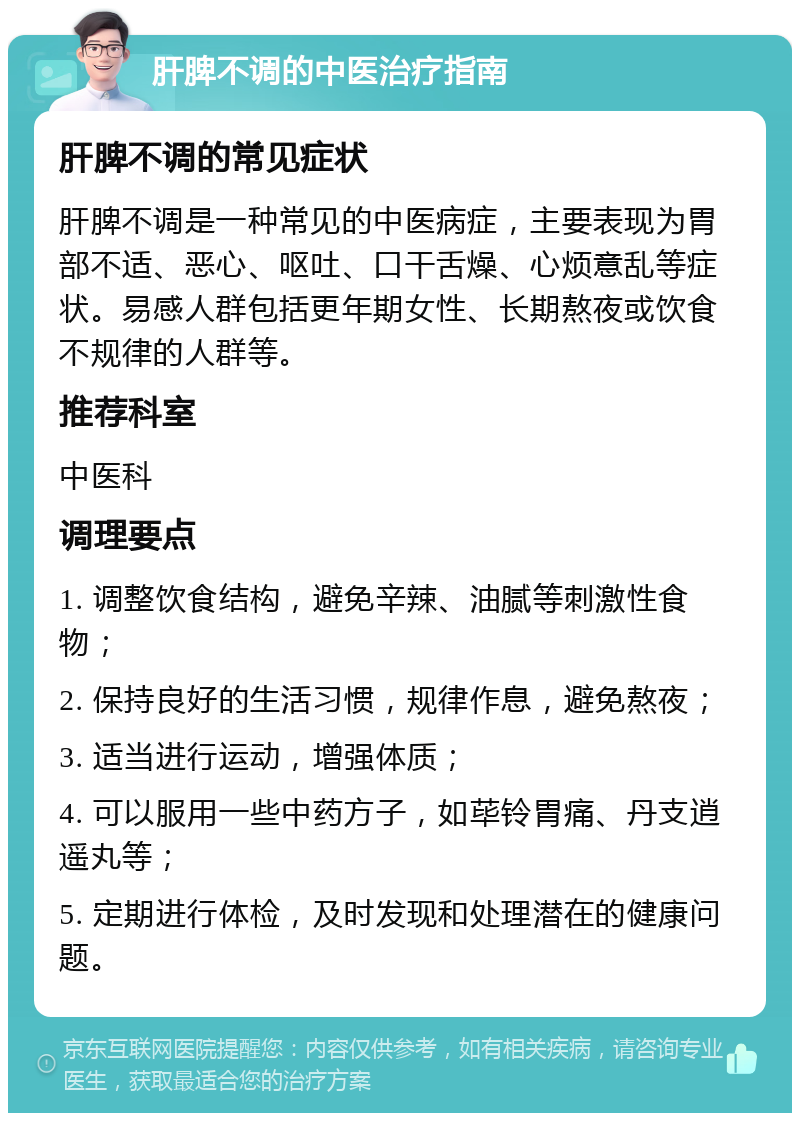 肝脾不调的中医治疗指南 肝脾不调的常见症状 肝脾不调是一种常见的中医病症，主要表现为胃部不适、恶心、呕吐、口干舌燥、心烦意乱等症状。易感人群包括更年期女性、长期熬夜或饮食不规律的人群等。 推荐科室 中医科 调理要点 1. 调整饮食结构，避免辛辣、油腻等刺激性食物； 2. 保持良好的生活习惯，规律作息，避免熬夜； 3. 适当进行运动，增强体质； 4. 可以服用一些中药方子，如荜铃胃痛、丹支逍遥丸等； 5. 定期进行体检，及时发现和处理潜在的健康问题。