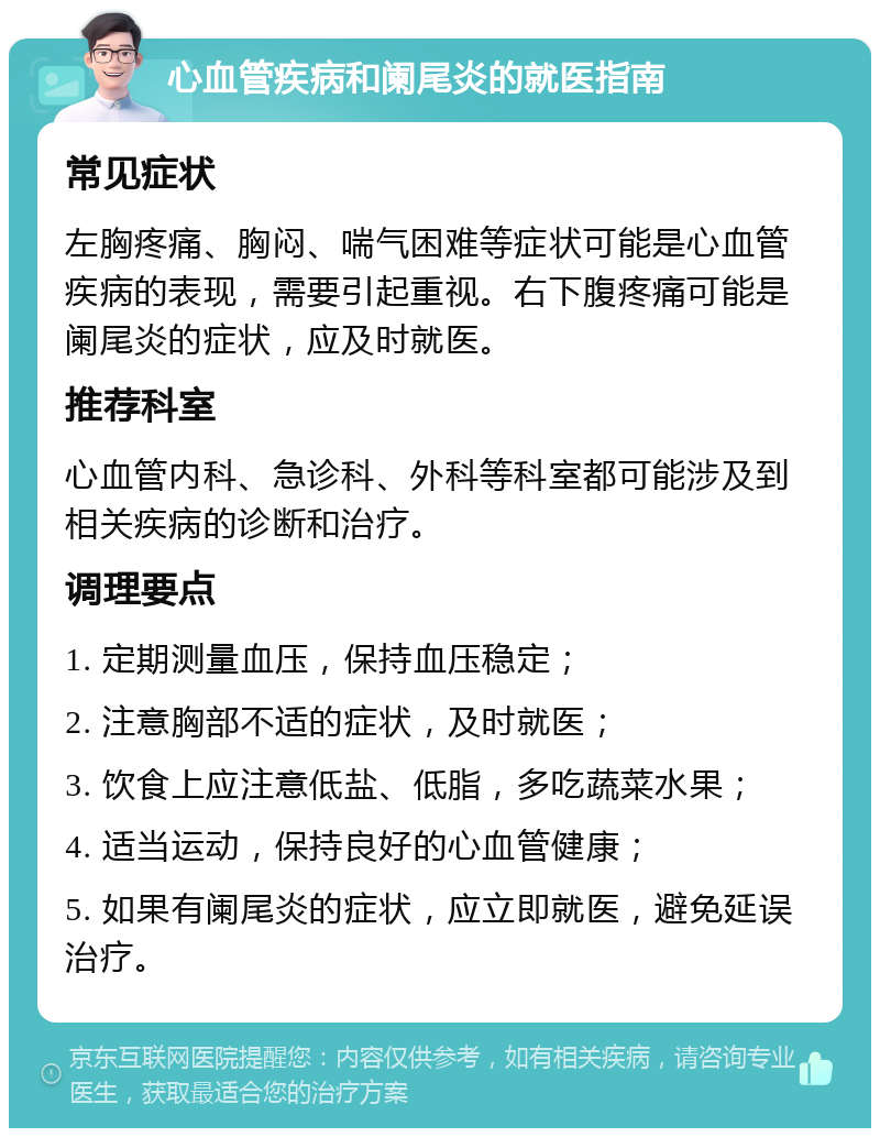 心血管疾病和阑尾炎的就医指南 常见症状 左胸疼痛、胸闷、喘气困难等症状可能是心血管疾病的表现，需要引起重视。右下腹疼痛可能是阑尾炎的症状，应及时就医。 推荐科室 心血管内科、急诊科、外科等科室都可能涉及到相关疾病的诊断和治疗。 调理要点 1. 定期测量血压，保持血压稳定； 2. 注意胸部不适的症状，及时就医； 3. 饮食上应注意低盐、低脂，多吃蔬菜水果； 4. 适当运动，保持良好的心血管健康； 5. 如果有阑尾炎的症状，应立即就医，避免延误治疗。