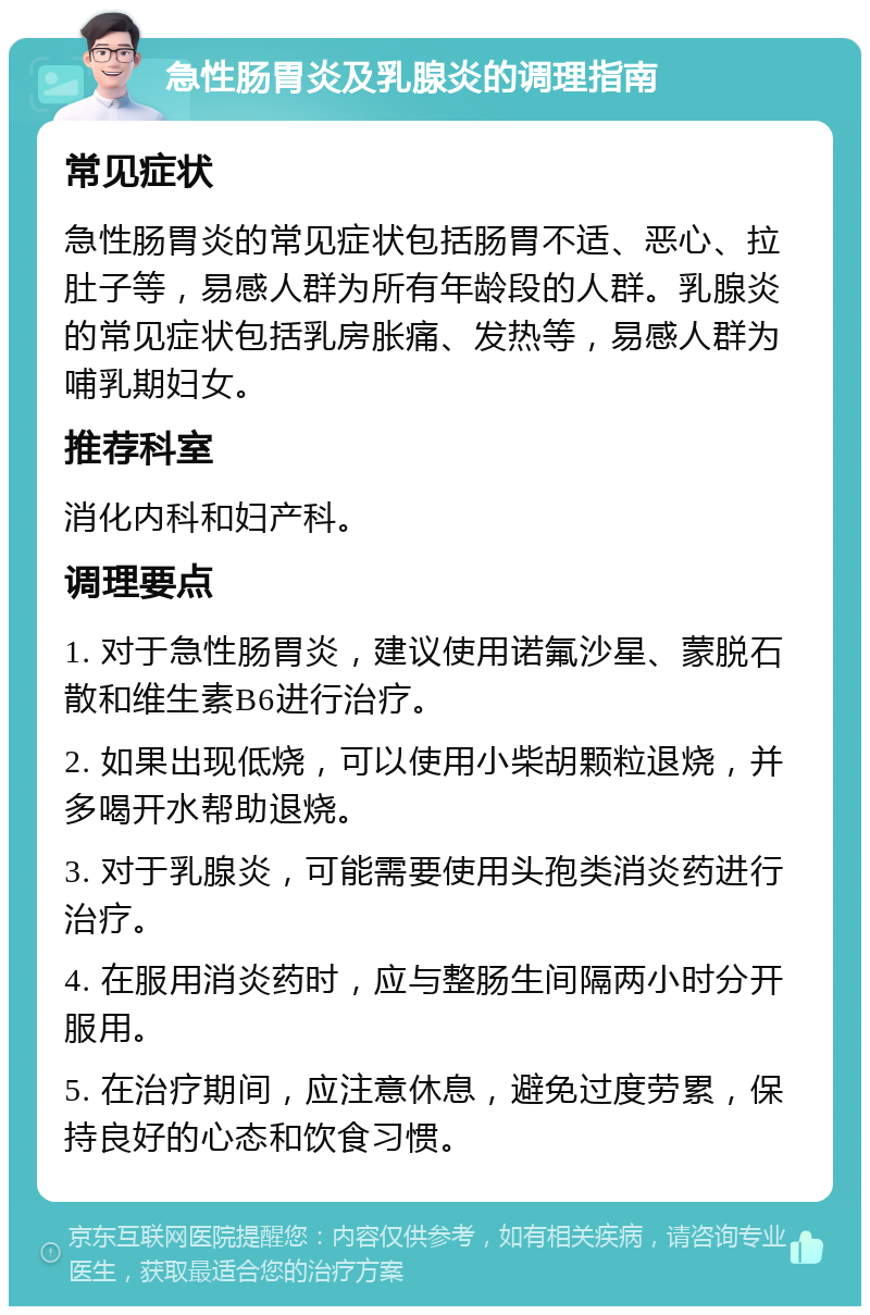 急性肠胃炎及乳腺炎的调理指南 常见症状 急性肠胃炎的常见症状包括肠胃不适、恶心、拉肚子等，易感人群为所有年龄段的人群。乳腺炎的常见症状包括乳房胀痛、发热等，易感人群为哺乳期妇女。 推荐科室 消化内科和妇产科。 调理要点 1. 对于急性肠胃炎，建议使用诺氟沙星、蒙脱石散和维生素B6进行治疗。 2. 如果出现低烧，可以使用小柴胡颗粒退烧，并多喝开水帮助退烧。 3. 对于乳腺炎，可能需要使用头孢类消炎药进行治疗。 4. 在服用消炎药时，应与整肠生间隔两小时分开服用。 5. 在治疗期间，应注意休息，避免过度劳累，保持良好的心态和饮食习惯。