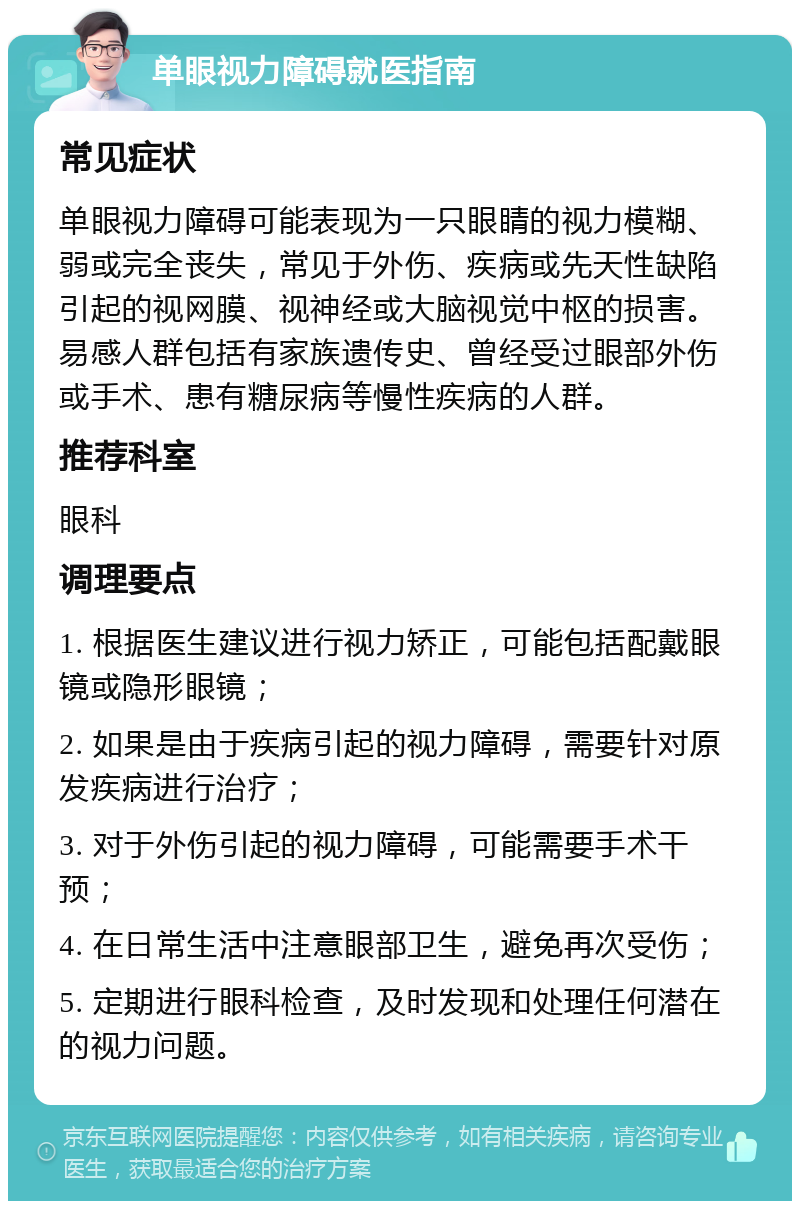 单眼视力障碍就医指南 常见症状 单眼视力障碍可能表现为一只眼睛的视力模糊、弱或完全丧失，常见于外伤、疾病或先天性缺陷引起的视网膜、视神经或大脑视觉中枢的损害。易感人群包括有家族遗传史、曾经受过眼部外伤或手术、患有糖尿病等慢性疾病的人群。 推荐科室 眼科 调理要点 1. 根据医生建议进行视力矫正，可能包括配戴眼镜或隐形眼镜； 2. 如果是由于疾病引起的视力障碍，需要针对原发疾病进行治疗； 3. 对于外伤引起的视力障碍，可能需要手术干预； 4. 在日常生活中注意眼部卫生，避免再次受伤； 5. 定期进行眼科检查，及时发现和处理任何潜在的视力问题。